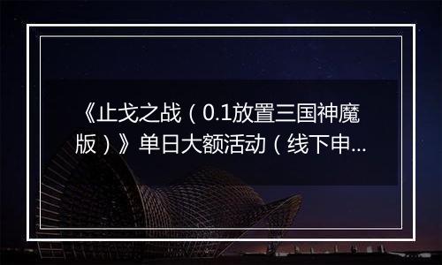 《止戈之战（0.1放置三国神魔版）》单日大额活动（线下申请）