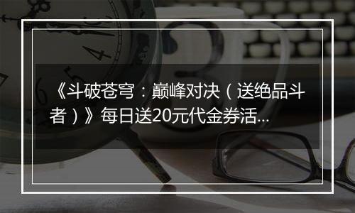 《斗破苍穹：巅峰对决（送绝品斗者）》每日送20元代金券活动详情
