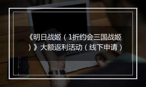 《明日战姬（1折约会三国战姬）》大额返利活动（线下申请）