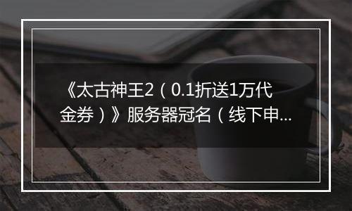 《太古神王2(0.1折送1万代金券)》服务器冠名(线下申请)