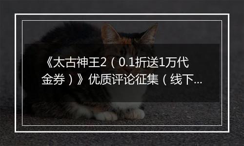《太古神王2（0.1折送1万代金券）》优质评论征集（线下申请）