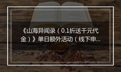 《山海异闻录（0.1折送千元代金）》单日额外活动（线下申请）