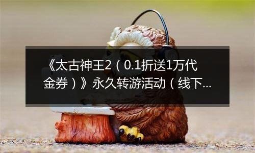 《太古神王2（0.1折送1万代金券）》永久转游活动（线下申请）