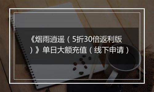《烟雨逍遥（5折30倍返利版）》单日大额充值（线下申请）