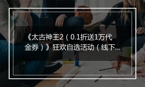 《太古神王2(0.1折送1万代金券)》狂欢自选活动(线下申请)
