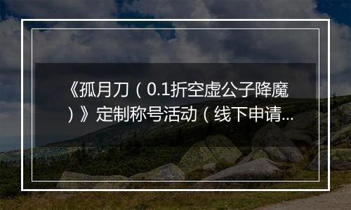 《孤月刀（0.1折空虚公子降魔）》定制称号活动（线下申请）