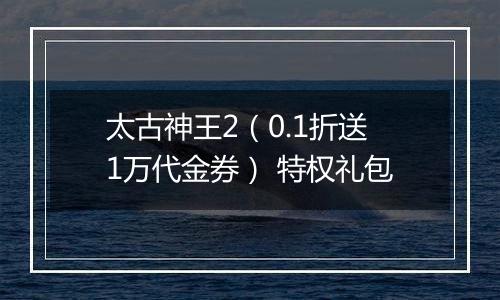 太古神王2（0.1折送1万代金券） 特权礼包