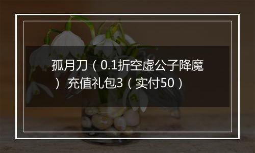 孤月刀（0.1折空虚公子降魔） 充值礼包3（实付50）