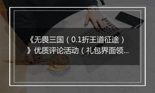 《无畏三国（0.1折王道征途）》优质评论活动（礼包界面领取）