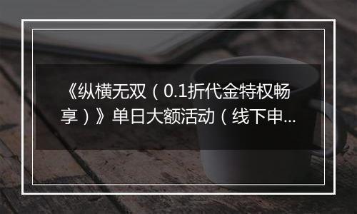 《纵横无双（0.1折代金特权畅享）》单日大额活动（线下申请）
