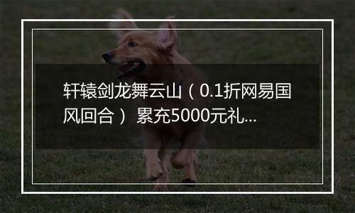 轩辕剑龙舞云山（0.1折网易国风回合） 累充5000元礼包