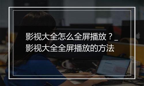 影视大全怎么全屏播放？_影视大全全屏播放的方法