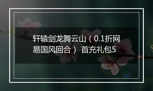 轩辕剑龙舞云山（0.1折网易国风回合） 首充礼包5
