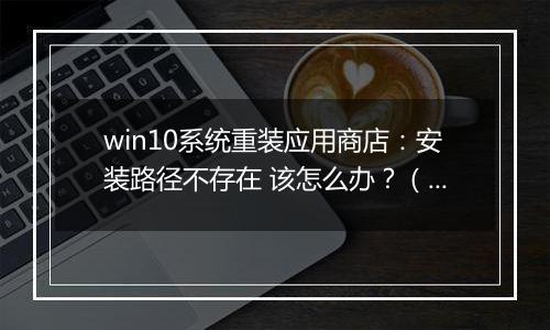 win10系统重装应用商店：安装路径不存在 该怎么办？（已解决）