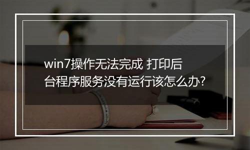 win7操作无法完成 打印后台程序服务没有运行该怎么办?
