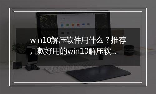 win10解压软件用什么？推荐几款好用的win10解压软件