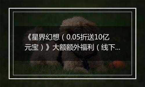 《星界幻想（0.05折送10亿元宝）》大额额外福利（线下申请）